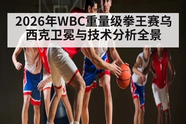 2026年WBC重量级拳王赛乌西克卫冕与技术分析全景 | kaiyun